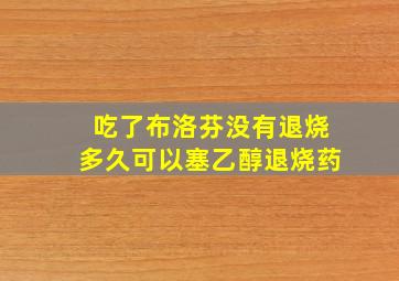 吃了布洛芬没有退烧多久可以塞乙醇退烧药