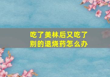 吃了美林后又吃了别的退烧药怎么办