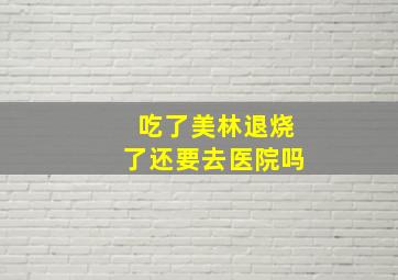 吃了美林退烧了还要去医院吗