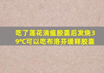 吃了莲花清瘟胶囊后发烧39℃可以吃布洛芬缓释胶囊