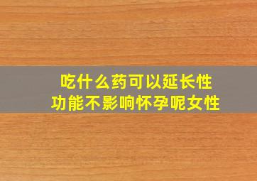 吃什么药可以延长性功能不影响怀孕呢女性