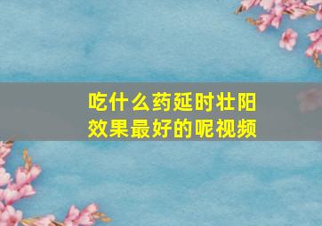 吃什么药延时壮阳效果最好的呢视频