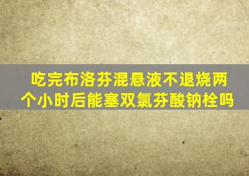 吃完布洛芬混悬液不退烧两个小时后能塞双氯芬酸钠栓吗