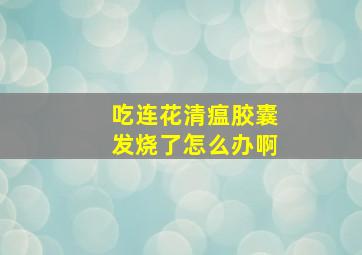 吃连花清瘟胶囊发烧了怎么办啊