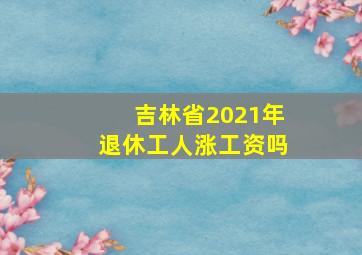 吉林省2021年退休工人涨工资吗