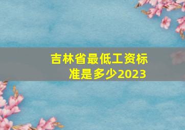 吉林省最低工资标准是多少2023