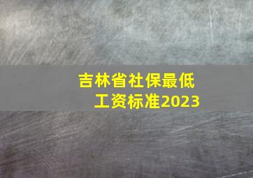 吉林省社保最低工资标准2023