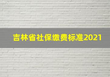 吉林省社保缴费标准2021