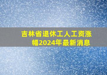 吉林省退休工人工资涨幅2024年最新消息