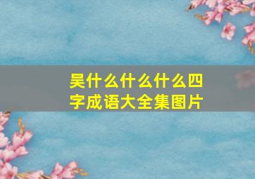 吴什么什么什么四字成语大全集图片