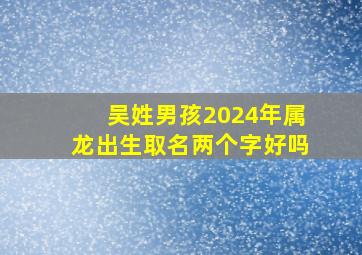 吴姓男孩2024年属龙出生取名两个字好吗