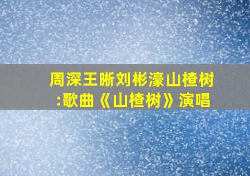 周深王晰刘彬濠山楂树:歌曲《山楂树》演唱