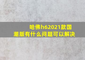 哈佛h62021款国潮版有什么问题可以解决