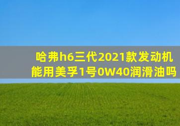 哈弗h6三代2021款发动机能用美孚1号0W40润滑油吗