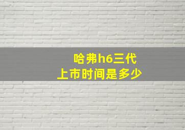 哈弗h6三代上市时间是多少