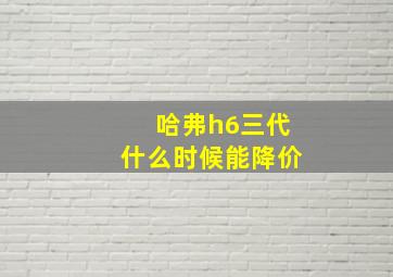 哈弗h6三代什么时候能降价