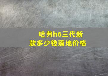 哈弗h6三代新款多少钱落地价格