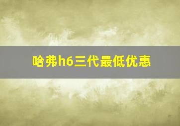 哈弗h6三代最低优惠