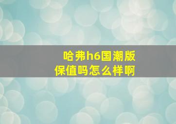 哈弗h6国潮版保值吗怎么样啊