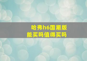 哈弗h6国潮版能买吗值得买吗