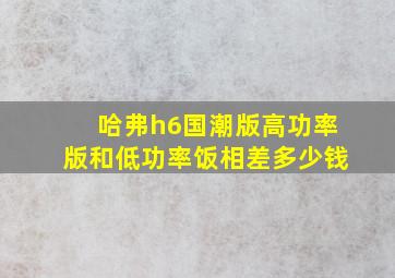 哈弗h6国潮版高功率版和低功率饭相差多少钱