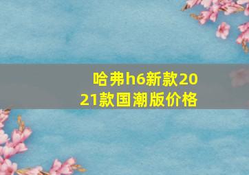 哈弗h6新款2021款国潮版价格