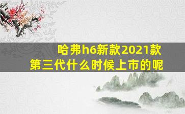 哈弗h6新款2021款第三代什么时候上市的呢