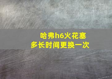 哈弗h6火花塞多长时间更换一次