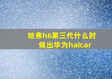 哈弗h6第三代什么时候出华为haicar