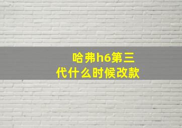 哈弗h6第三代什么时候改款