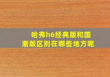 哈弗h6经典版和国潮版区别在哪些地方呢