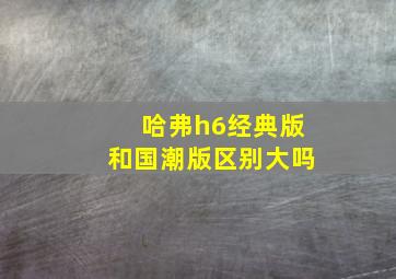 哈弗h6经典版和国潮版区别大吗