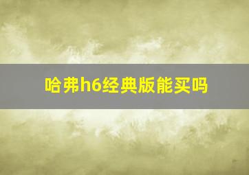 哈弗h6经典版能买吗