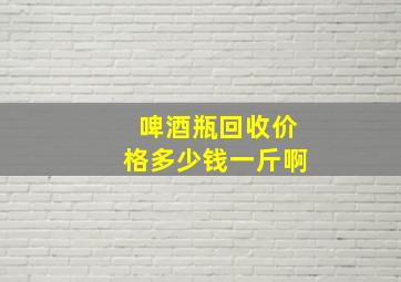 啤酒瓶回收价格多少钱一斤啊