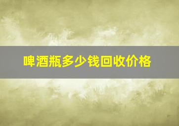 啤酒瓶多少钱回收价格