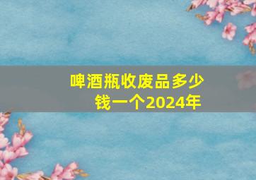 啤酒瓶收废品多少钱一个2024年