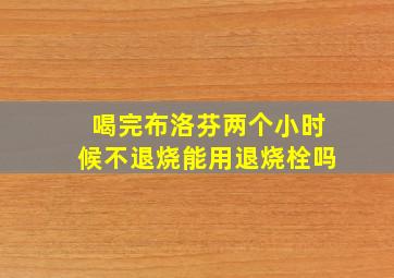 喝完布洛芬两个小时候不退烧能用退烧栓吗