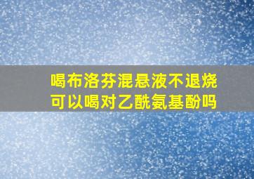 喝布洛芬混悬液不退烧可以喝对乙酰氨基酚吗