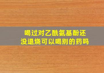 喝过对乙酰氨基酚还没退烧可以喝别的药吗