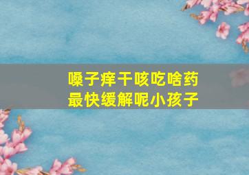 嗓子痒干咳吃啥药最快缓解呢小孩子