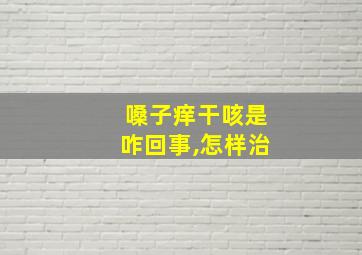 嗓子痒干咳是咋回事,怎样治