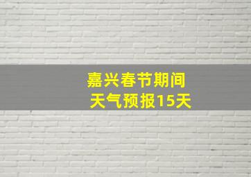 嘉兴春节期间天气预报15天