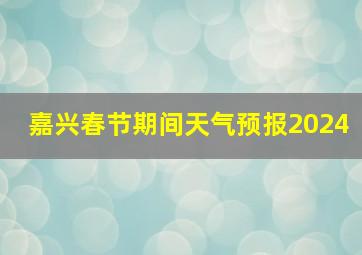 嘉兴春节期间天气预报2024