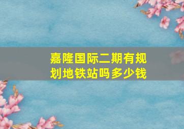 嘉隆国际二期有规划地铁站吗多少钱