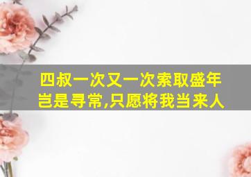 四叔一次又一次索取盛年岂是寻常,只愿将我当来人