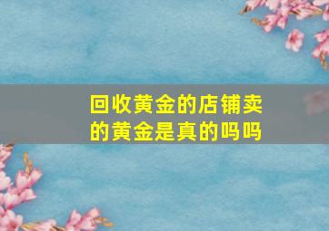 回收黄金的店铺卖的黄金是真的吗吗