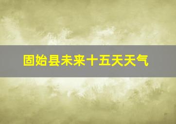 固始县未来十五天天气