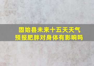 固始县未来十五天天气预报肥胖对身体有影响吗