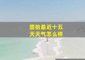 固始最近十五天天气怎么样