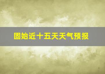 固始近十五天天气预报